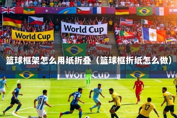 篮球框架怎么用纸折叠(篮球框折纸怎么做)