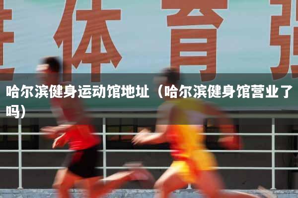 哈尔滨健身运动馆地址（哈尔滨健身馆营业了吗）