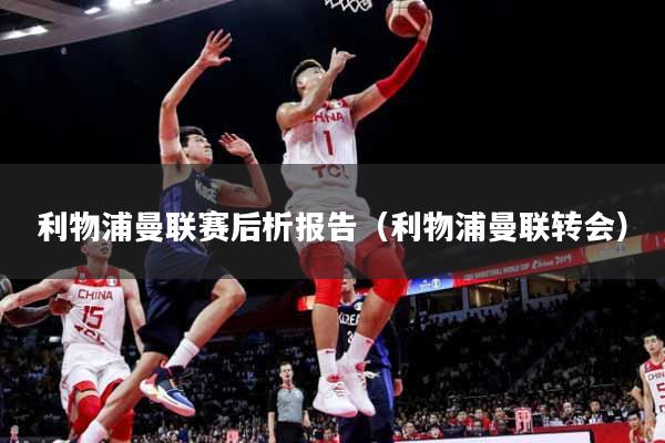 利物浦曼联赛后析报告（利物浦曼联转会）