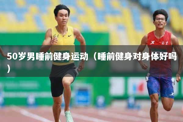 50岁男睡前健身运动（睡前健身对身体好吗）