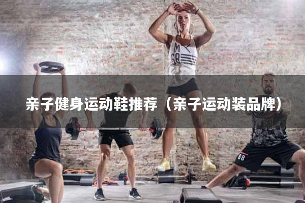 亲子健身运动鞋推荐（亲子运动装品牌）