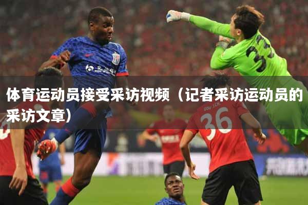 体育运动员接受采访视频（记者采访运动员的采访文章）