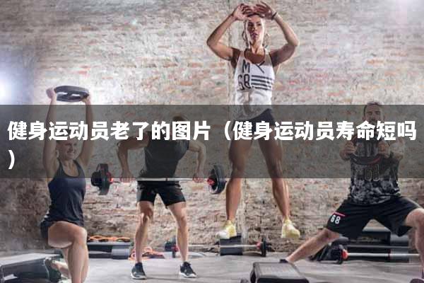 健身运动员老了的图片（健身运动员寿命短吗）